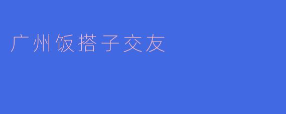 广州的饭搭子交友:在美食中邂逅志同道合的朋友