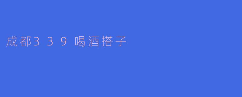 ### 成都339喝酒搭子：城市夜生活的缩影