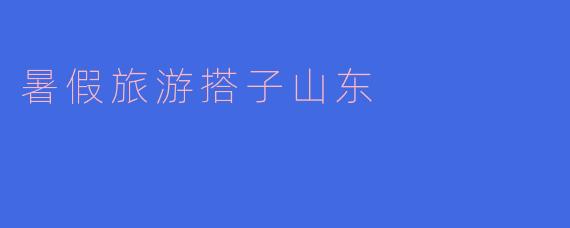 探寻山东的夏日风情:暑假旅游搭子的完美选择
