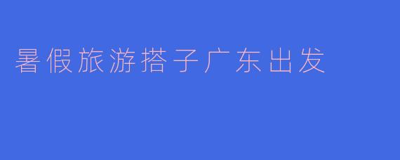 暑假旅游搭子广东出发