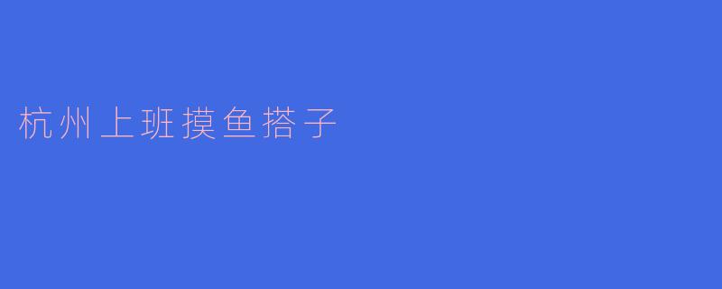 ### 杭州上班摸鱼搭子的生活方式：如何在职场中找到乐趣