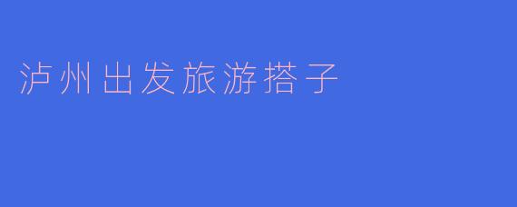 探寻泸州的美丽风光：寻找旅游搭子的新乐趣