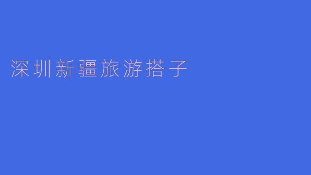 探索“深圳新疆旅游搭子”的精彩旅程