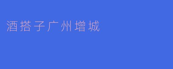在广州增城，去哪里找酒搭子一起畅饮比较好？****