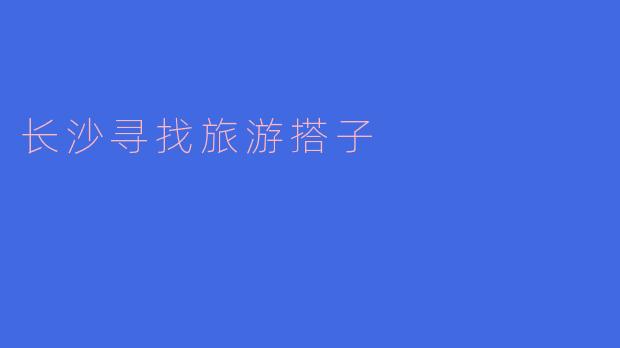 长沙旅游搭子，发现湘江之美的最佳选择