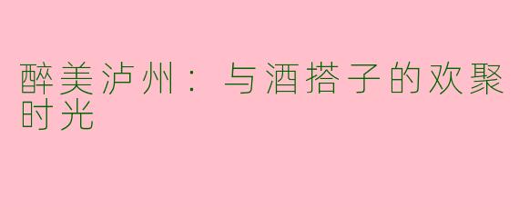 醉美泸州：与酒搭子的欢聚时光