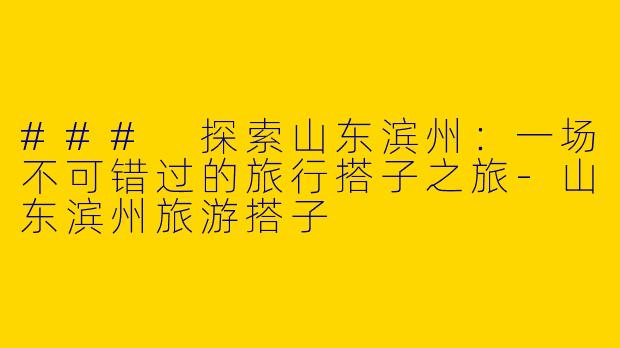 ### 探索山东滨州：一场不可错过的旅行搭子之旅-山东滨州旅游搭子