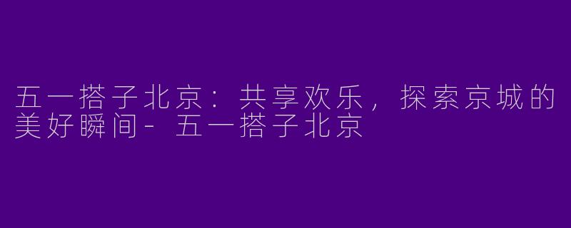 五一搭子北京:共享欢乐,探索京城的美好瞬间