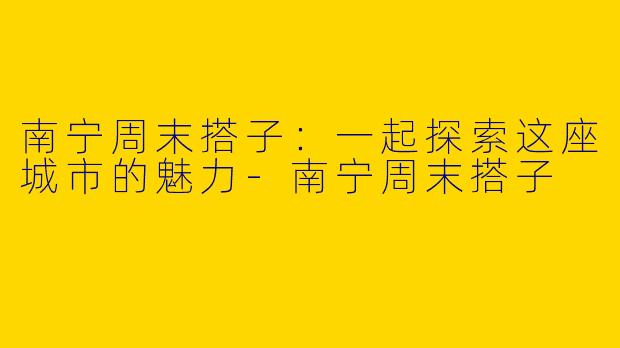 南宁周末搭子：一起探索这座城市的魅力