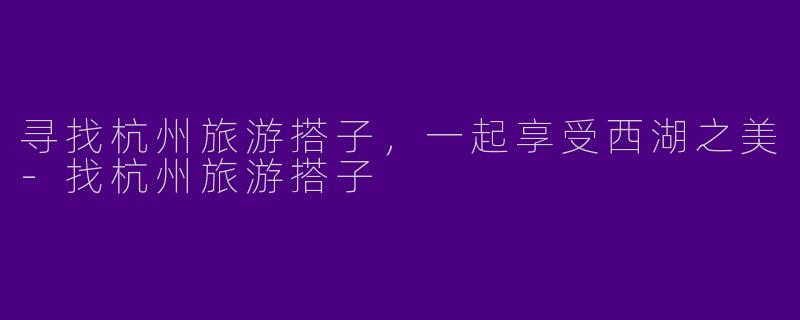 寻找杭州旅游搭子，一起享受西湖之美-找杭州旅游搭子