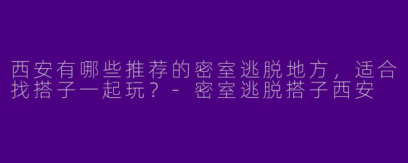 西安有哪些推荐的密室逃脱地方，适合找搭子一起玩？