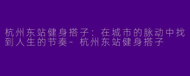 杭州东站健身搭子：在城市的脉动中找到人生的节奏-杭州东站健身搭子