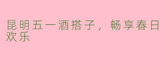 昆明五一酒搭子，畅享春日欢乐