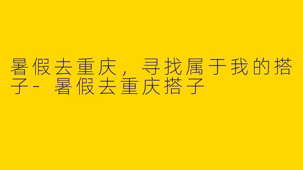 暑假去重庆，寻找属于我的搭子-暑假去重庆搭子