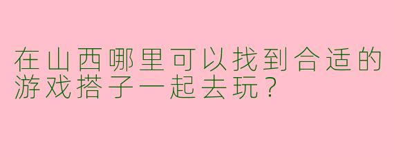 在山西哪里可以找到合适的游戏搭子一起去玩？