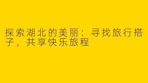 探索湖北的美丽：寻找旅行搭子，共享快乐旅程