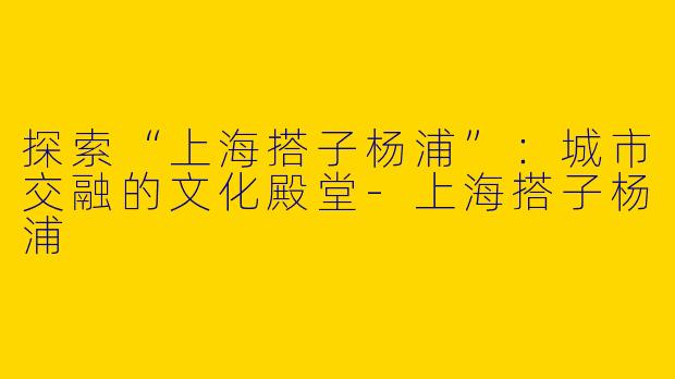 探索“上海搭子杨浦”：城市交融的文化殿堂