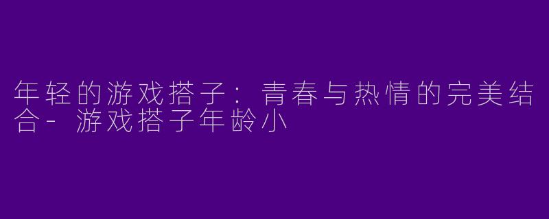 年轻的游戏搭子：青春与热情的完美结合-游戏搭子年龄小