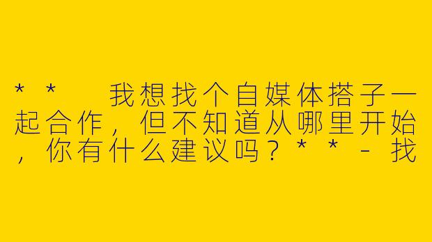 ** 我想找个自媒体搭子一起合作,但不知道从哪里开始,你有什么建议吗?**