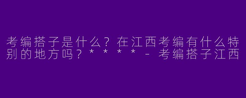 考编搭子是什么?在江西考编有什么特别的地方吗?****
