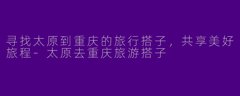 寻找太原到重庆的旅行搭子，共享美好旅程-太原去重庆旅游搭子