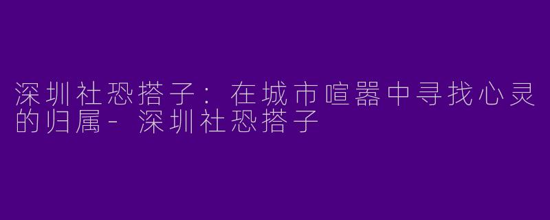 深圳社恐搭子：在城市喧嚣中寻找心灵的归属-深圳社恐搭子