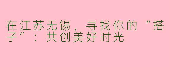 在江苏无锡，寻找你的“搭子”：共创美好时光