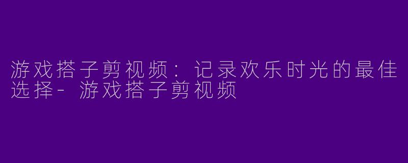 游戏搭子剪视频：记录欢乐时光的最佳选择-游戏搭子剪视频