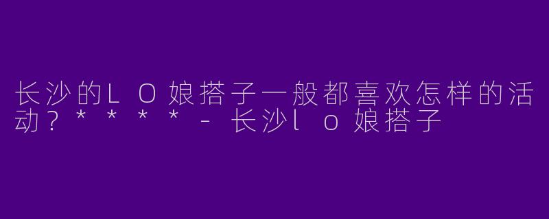长沙的LO娘搭子一般都喜欢怎样的活动？****