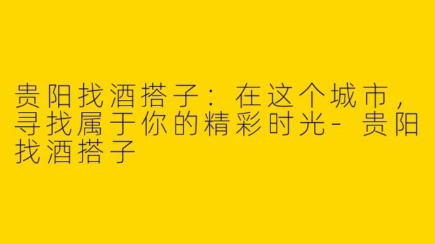 贵阳找酒搭子：在这个城市，寻找属于你的精彩时光