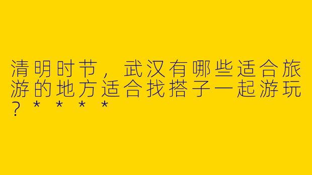 清明时节，武汉有哪些适合旅游的地方适合找搭子一起游玩？****