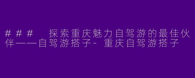 ### 探索重庆魅力自驾游的最佳伙伴——自驾游搭子-重庆自驾游搭子