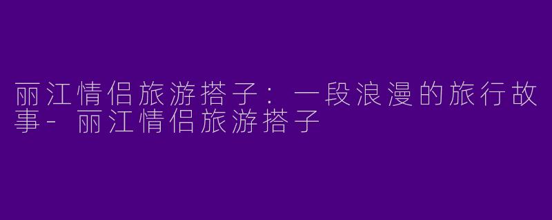 丽江情侣旅游搭子：一段浪漫的旅行故事-丽江情侣旅游搭子
