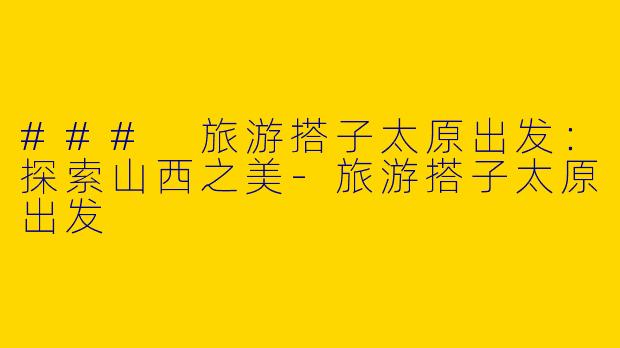 ### 旅游搭子太原出发：探索山西之美-旅游搭子太原出发