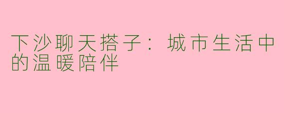 下沙聊天搭子：城市生活中的温暖陪伴