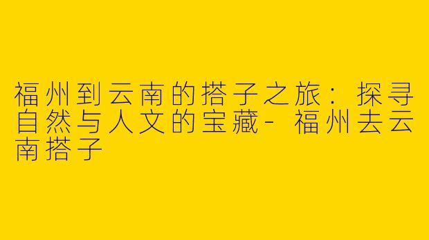 福州到云南的搭子之旅：探寻自然与人文的宝藏-福州去云南搭子