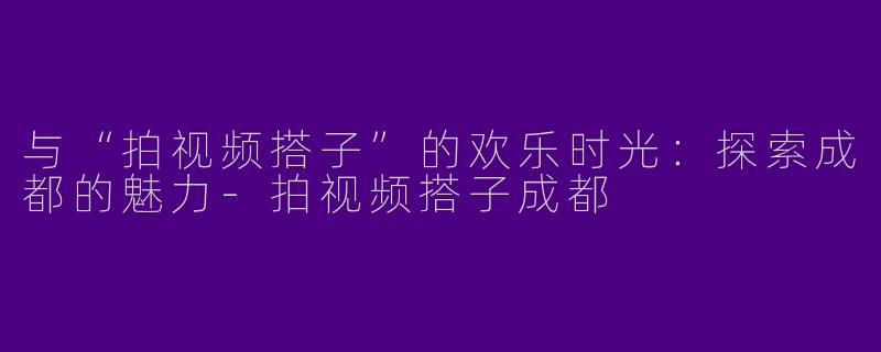 与“拍视频搭子”的欢乐时光：探索成都的魅力-拍视频搭子成都