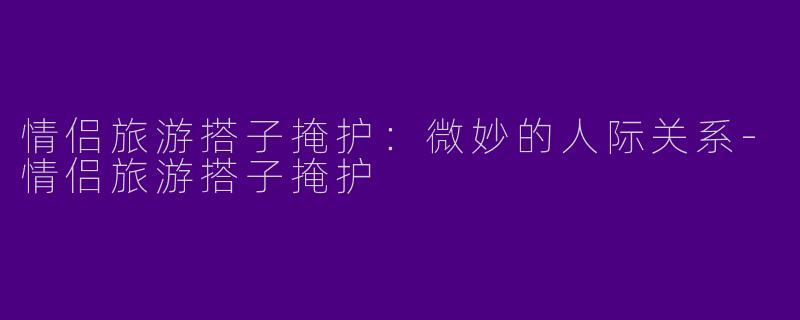 情侣旅游搭子掩护：微妙的人际关系