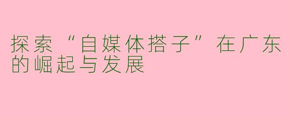 探索“自媒体搭子”在广东的崛起与发展
