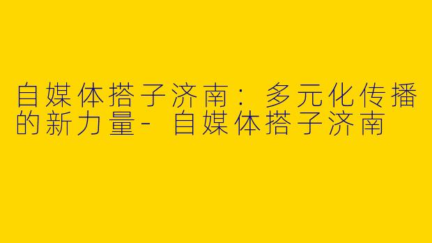 自媒体搭子济南:多元化传播的新力量