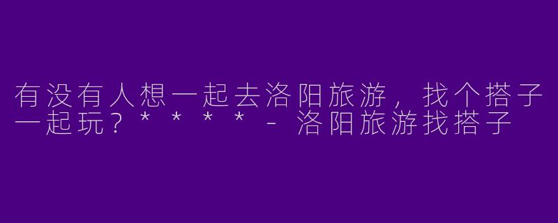 有没有人想一起去洛阳旅游，找个搭子一起玩？****