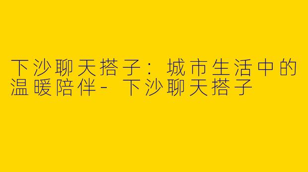 下沙聊天搭子：城市生活中的温暖陪伴-下沙聊天搭子