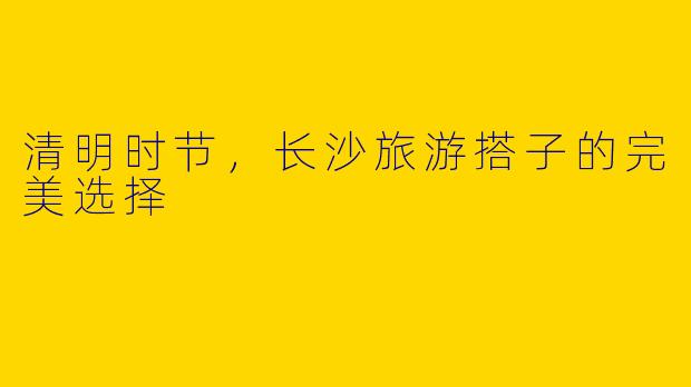 清明时节，长沙旅游搭子的完美选择
