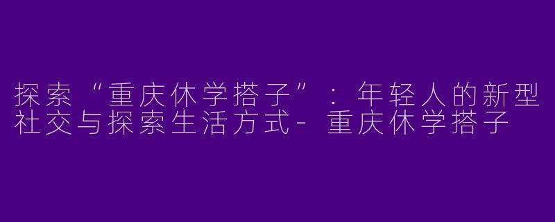 探索“重庆休学搭子”：年轻人的新型社交与探索生活方式-重庆休学搭子