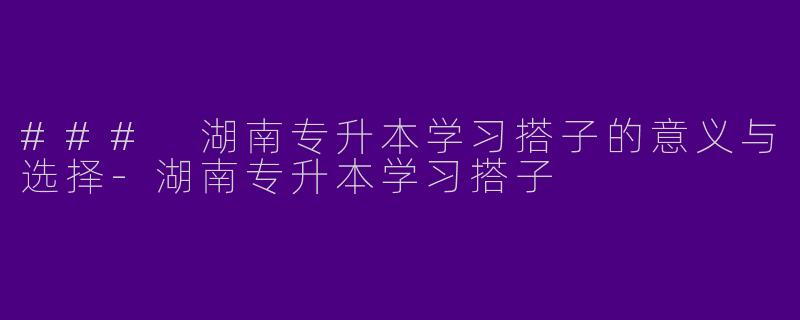 ### 湖南专升本学习搭子的意义与选择-湖南专升本学习搭子