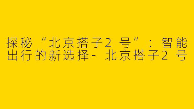 探秘“北京搭子2号”：智能出行的新选择-北京搭子2号