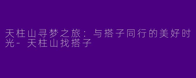 天柱山寻梦之旅：与搭子同行的美好时光-天柱山找搭子