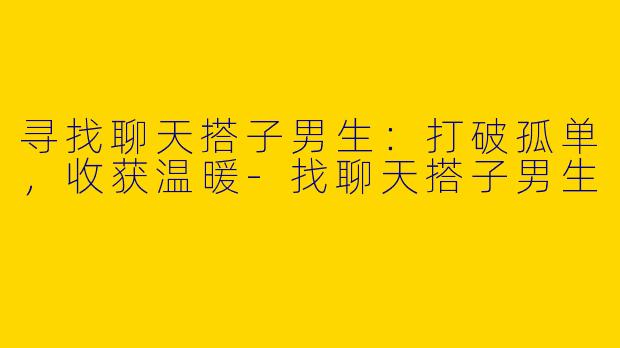 寻找聊天搭子男生：打破孤单，收获温暖