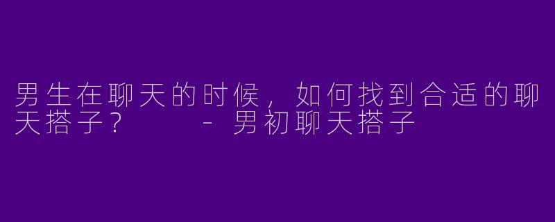 男生在聊天的时候，如何找到合适的聊天搭子？  