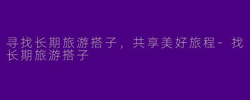 寻找长期旅游搭子，共享美好旅程-找长期旅游搭子